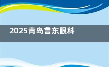2025青岛鲁东眼科医院收费价目参考~近视手术|OK镜5800+白内障13000+框架镜1000+